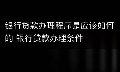 银行贷款办理程序是应该如何的 银行贷款办理条件