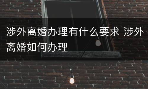 涉外离婚办理有什么要求 涉外离婚如何办理