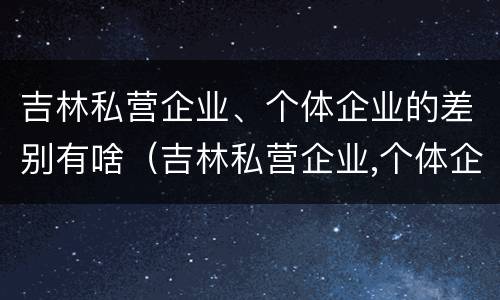 吉林私营企业、个体企业的差别有啥（吉林私营企业,个体企业的差别有啥）