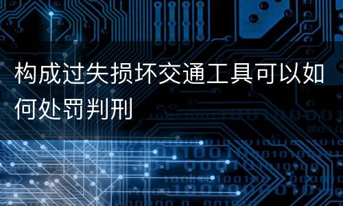 构成过失损坏交通工具可以如何处罚判刑