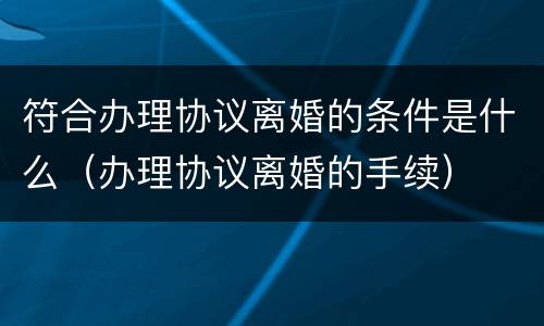 符合办理协议离婚的条件是什么（办理协议离婚的手续）