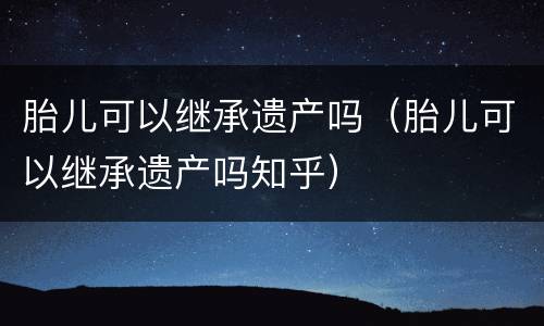 胎儿可以继承遗产吗（胎儿可以继承遗产吗知乎）