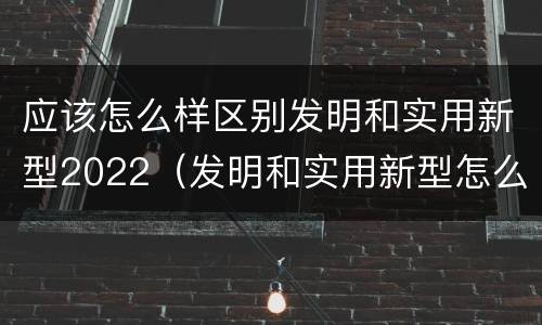 应该怎么样区别发明和实用新型2022（发明和实用新型怎么区分）