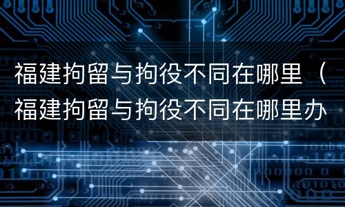 福建拘留与拘役不同在哪里（福建拘留与拘役不同在哪里办理）