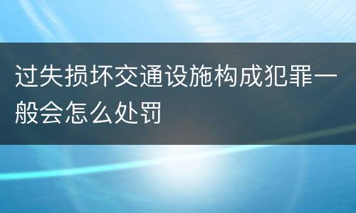 过失损坏交通设施构成犯罪一般会怎么处罚