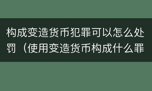 构成变造货币犯罪可以怎么处罚（使用变造货币构成什么罪）