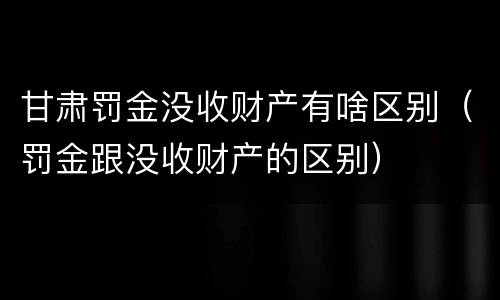 甘肃罚金没收财产有啥区别（罚金跟没收财产的区别）