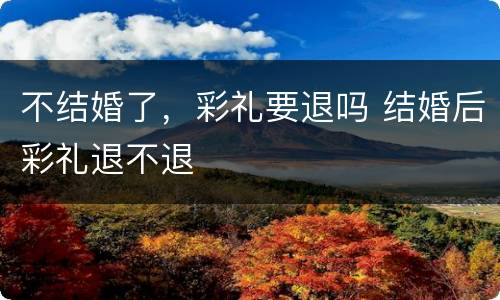 不结婚了，彩礼要退吗 结婚后彩礼退不退