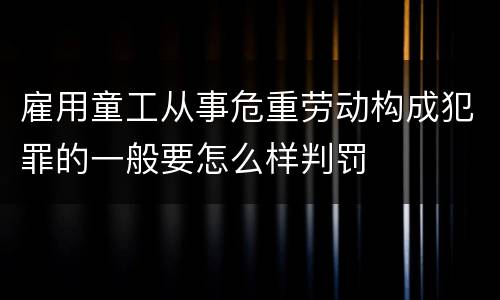 雇用童工从事危重劳动构成犯罪的一般要怎么样判罚