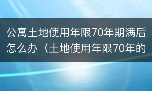 公寓土地使用年限70年期满后怎么办（土地使用年限70年的公寓）