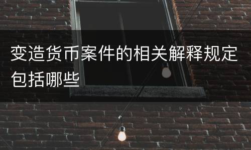 变造货币案件的相关解释规定包括哪些