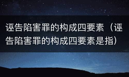 诬告陷害罪的构成四要素（诬告陷害罪的构成四要素是指）