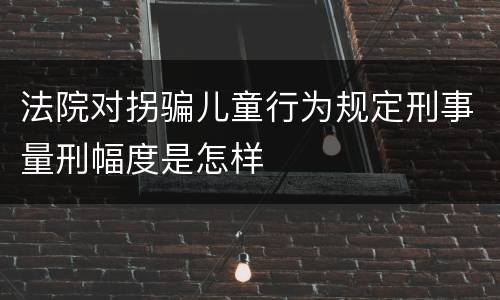 法院对拐骗儿童行为规定刑事量刑幅度是怎样