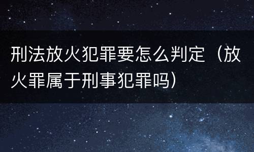 刑法放火犯罪要怎么判定（放火罪属于刑事犯罪吗）