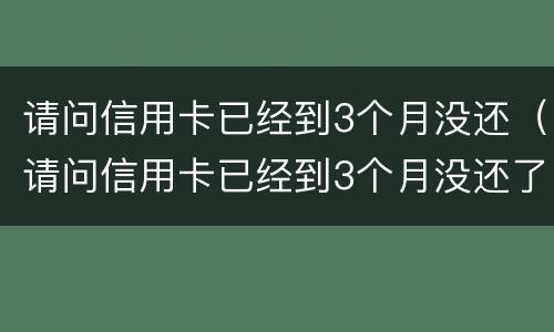 请问信用卡已经到3个月没还（请问信用卡已经到3个月没还了）