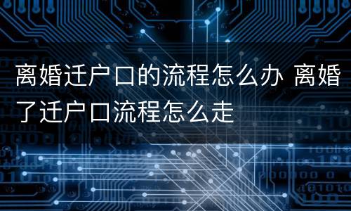 离婚迁户口的流程怎么办 离婚了迁户口流程怎么走
