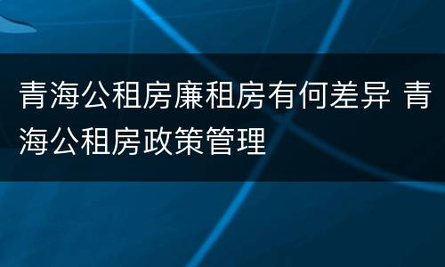 青海公租房廉租房有何差异 青海公租房政策管理