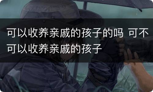 可以收养亲戚的孩子的吗 可不可以收养亲戚的孩子