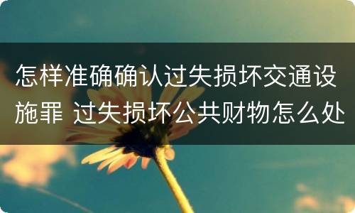 怎样准确确认过失损坏交通设施罪 过失损坏公共财物怎么处理