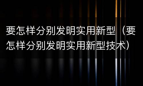要怎样分别发明实用新型（要怎样分别发明实用新型技术）