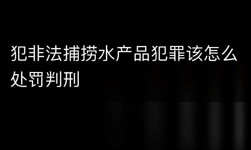 犯非法捕捞水产品犯罪该怎么处罚判刑