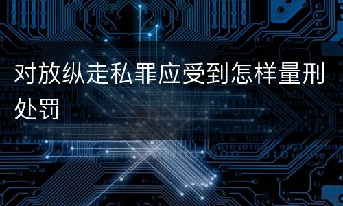 对放纵走私罪应受到怎样量刑处罚