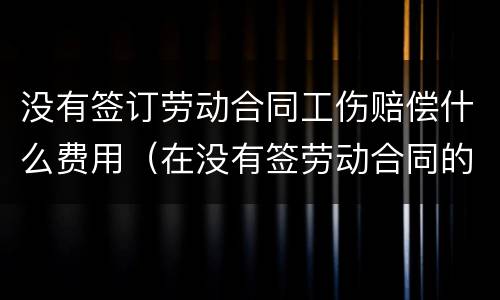 没有签订劳动合同工伤赔偿什么费用（在没有签劳动合同的情况下,工伤要赔钱吗）