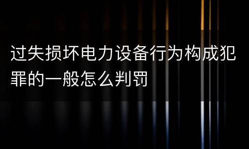 过失损坏电力设备行为构成犯罪的一般怎么判罚