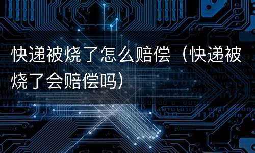 快递被烧了怎么赔偿（快递被烧了会赔偿吗）