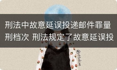 刑法中故意延误投递邮件罪量刑档次 刑法规定了故意延误投递邮件罪