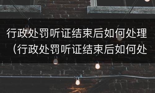 行政处罚听证结束后如何处理（行政处罚听证结束后如何处理案件）