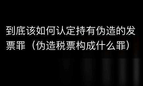 到底该如何认定持有伪造的发票罪（伪造税票构成什么罪）