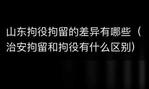 山东拘役拘留的差异有哪些（治安拘留和拘役有什么区别）