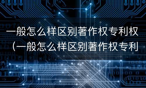 一般怎么样区别著作权专利权（一般怎么样区别著作权专利权的真假）