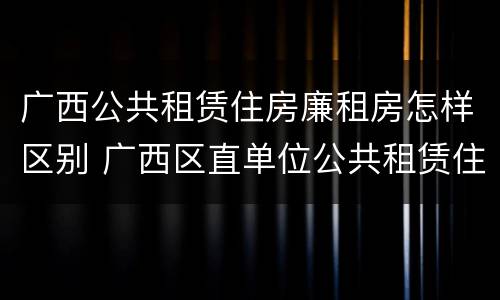 广西公共租赁住房廉租房怎样区别 广西区直单位公共租赁住房