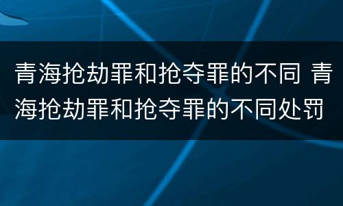 青海抢劫罪和抢夺罪的不同 青海抢劫罪和抢夺罪的不同处罚