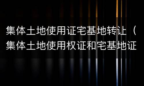 集体土地使用证宅基地转让（集体土地使用权证和宅基地证）