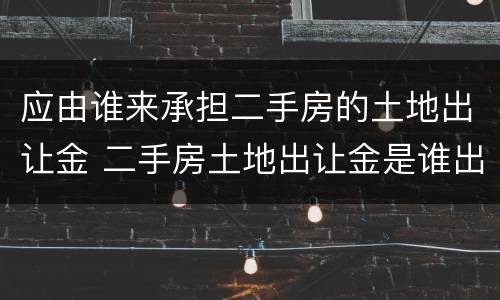 应由谁来承担二手房的土地出让金 二手房土地出让金是谁出
