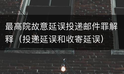 最高院故意延误投递邮件罪解释（投递延误和收寄延误）