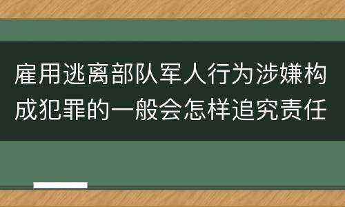 雇用逃离部队军人行为涉嫌构成犯罪的一般会怎样追究责任