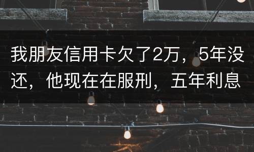 我朋友信用卡欠了2万,5年没还,他现在在服刑,五年利息是多少只还本金可以吗 我朋友信用卡欠了2万,5年没还,他现在在服刑,五年利息是多少只还本金可以吗