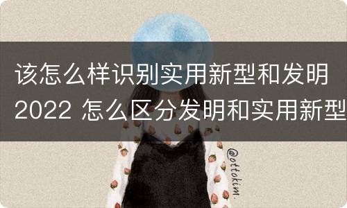 该怎么样识别实用新型和发明2022 怎么区分发明和实用新型 该怎么样识别实用新型和发明2022 怎么区分发明和实用新型