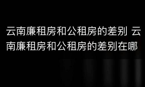 云南廉租房和公租房的差别 云南廉租房和公租房的差别在哪里 云南廉租房和公租房的差别 云南廉租房和公租房的差别在哪里