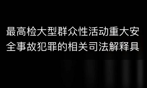 最高检大型群众性活动重大安全事故犯罪的相关司法解释具体是什么重要内容