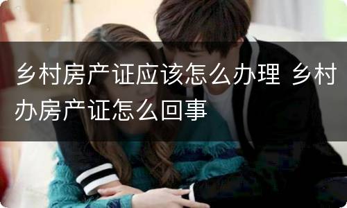 乡村房产证应该怎么办理 乡村办房产证怎么回事