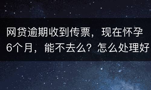 网贷逾期收到传票，现在怀孕6个月，能不去么？怎么处理好，现在也没能力还款