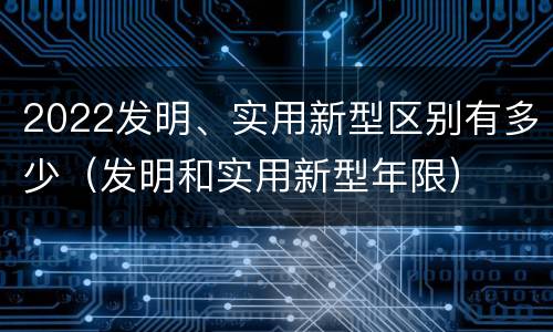 2022发明、实用新型区别有多少（发明和实用新型年限）