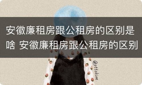 安徽廉租房跟公租房的区别是啥 安徽廉租房跟公租房的区别是啥呢