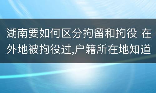 湖南要如何区分拘留和拘役 在外地被拘役过,户籍所在地知道吗