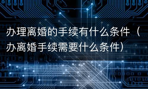 办理离婚的手续有什么条件（办离婚手续需要什么条件）